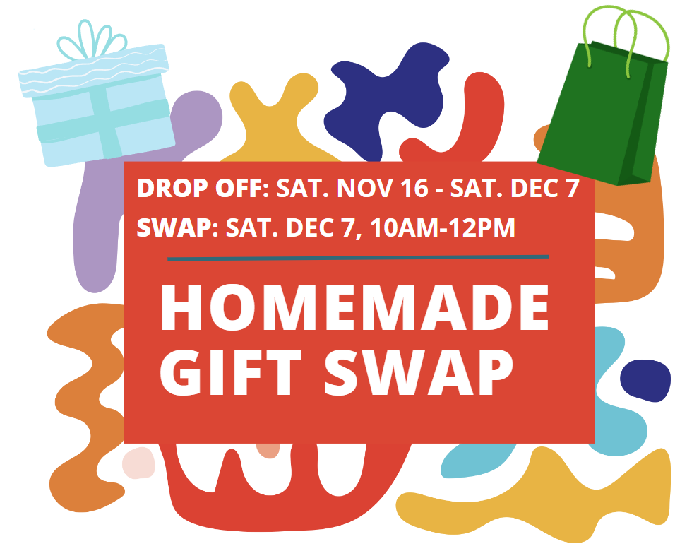 Homemade Gift Swap. Drop Off: anytime between Nov. 16 and Dec. 7. Actual Swap: Dec. 7, 10am-12pm.